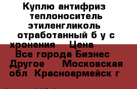  Куплю антифриз, теплоноситель этиленгликоль, отработанный б/у с хронения. › Цена ­ 100 - Все города Бизнес » Другое   . Московская обл.,Красноармейск г.